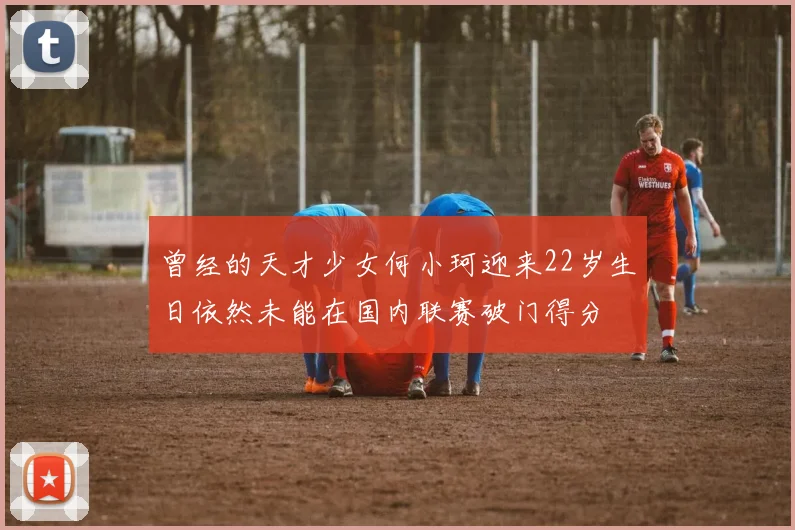 曾经的天才少女何小珂迎来22岁生日依然未能在国内联赛破门得分