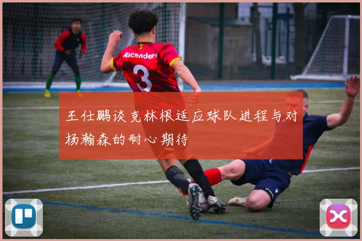 王仕鹏谈克林根适应球队进程与对杨瀚森的耐心期待
