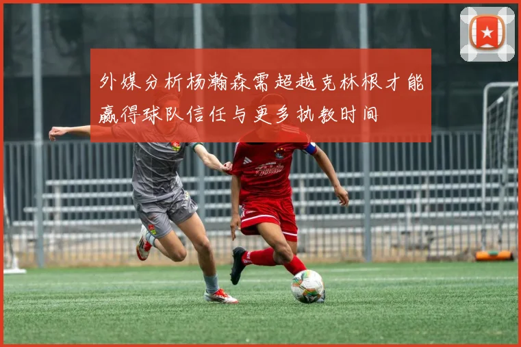 外媒分析杨瀚森需超越克林根才能赢得球队信任与更多执教时间