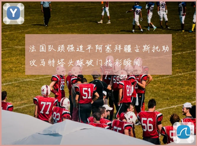 法国队顽强追平阿塞拜疆古斯托助攻马特塔头球破门精彩瞬间