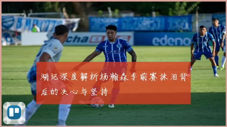 湖记深度解析杨瀚森季前赛抹泪背后的决心与坚持