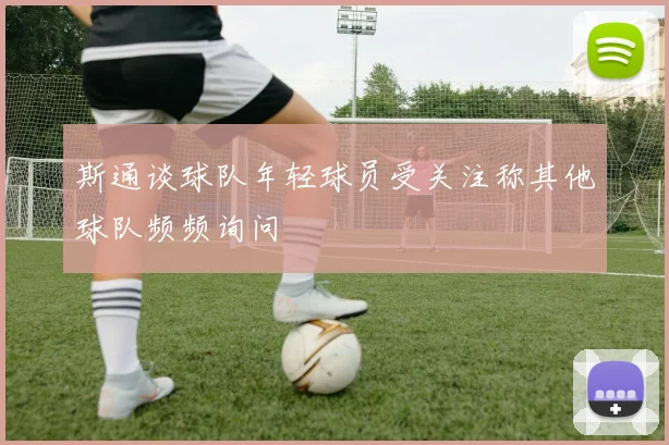 斯通谈球队年轻球员受关注称其他球队频频询问
