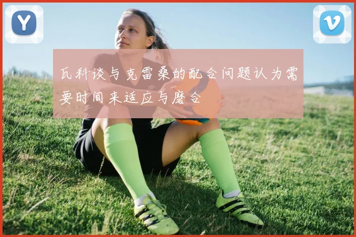 瓦科谈与克雷桑的配合问题认为需要时间来适应与磨合