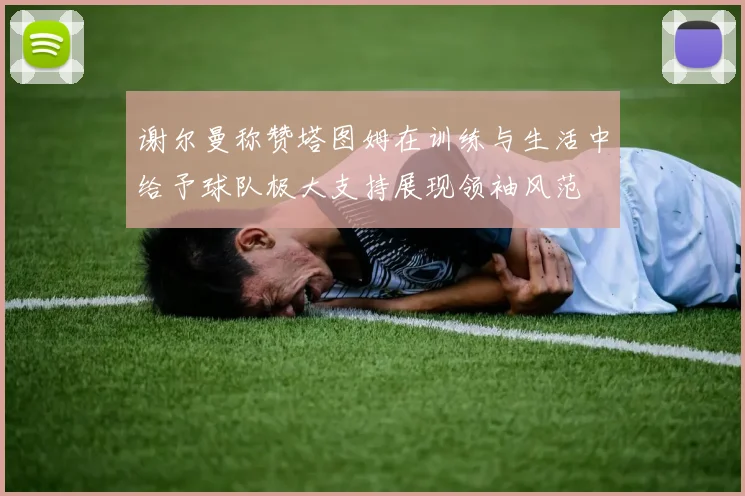 谢尔曼称赞塔图姆在训练与生活中给予球队极大支持展现领袖风范