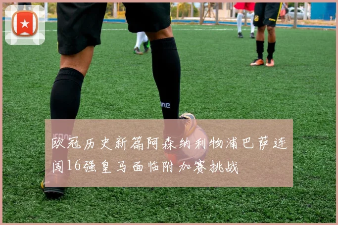 欧冠历史新篇阿森纳利物浦巴萨连闯16强皇马面临附加赛挑战