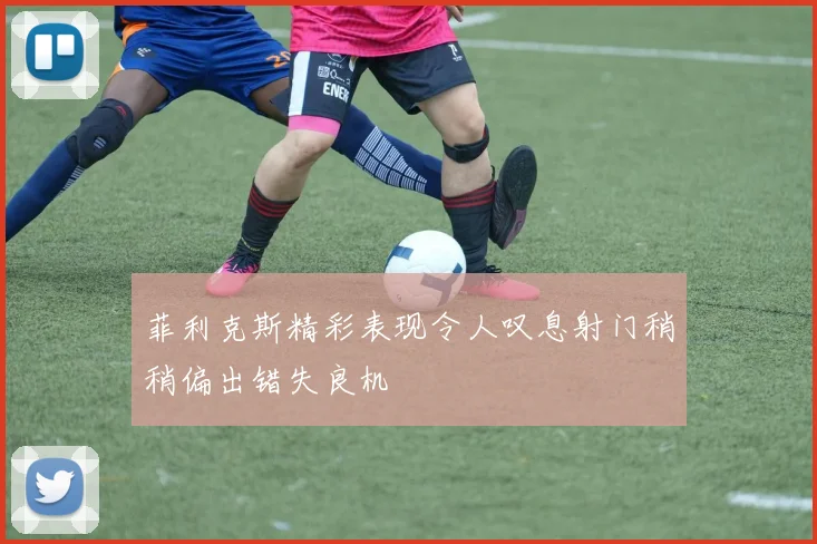 菲利克斯精彩表现令人叹息射门稍稍偏出错失良机