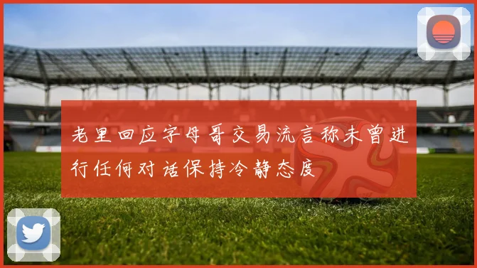老里回应字母哥交易流言称未曾进行任何对话保持冷静态度