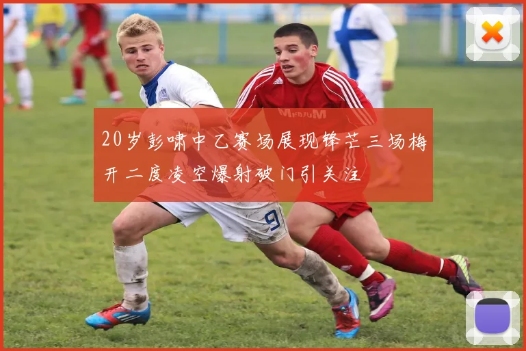 20岁彭啸中乙赛场展现锋芒三场梅开二度凌空爆射破门引关注