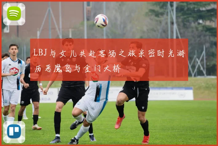 LBJ与女儿共赴客场之旅亲密时光游历恶魔岛与金门大桥