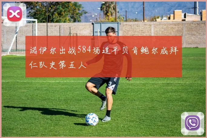 诺伊尔出战584场追平贝肯鲍尔成拜仁队史第五人