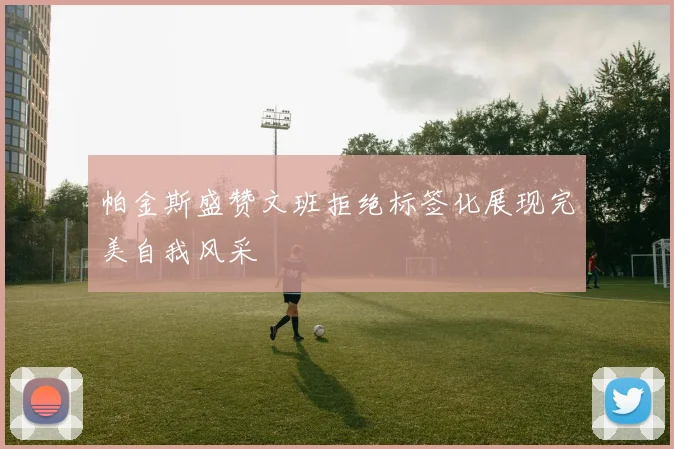 帕金斯盛赞文班拒绝标签化展现完美自我风采