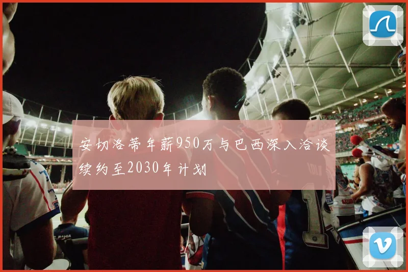 安切洛蒂年薪950万与巴西深入洽谈续约至2030年计划