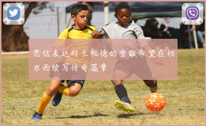 恩佐表达对兰帕德的崇敬希望在切尔西续写传奇篇章