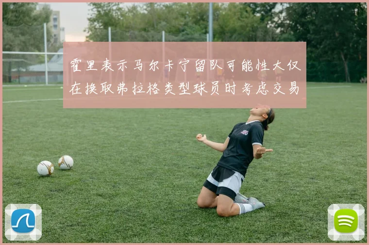 霍里表示马尔卡宁留队可能性大仅在换取弗拉格类型球员时考虑交易