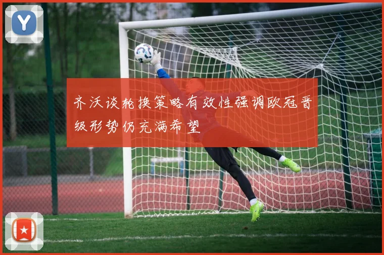 齐沃谈轮换策略有效性强调欧冠晋级形势仍充满希望