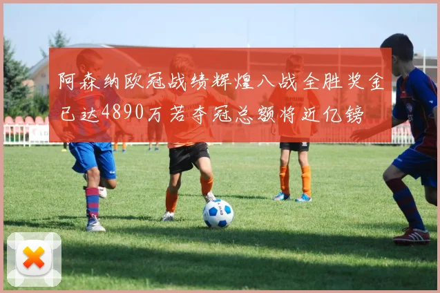 阿森纳欧冠战绩辉煌八战全胜奖金已达4890万若夺冠总额将近亿镑