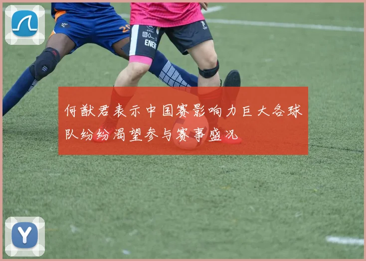 何猷君表示中国赛影响力巨大各球队纷纷渴望参与赛事盛况