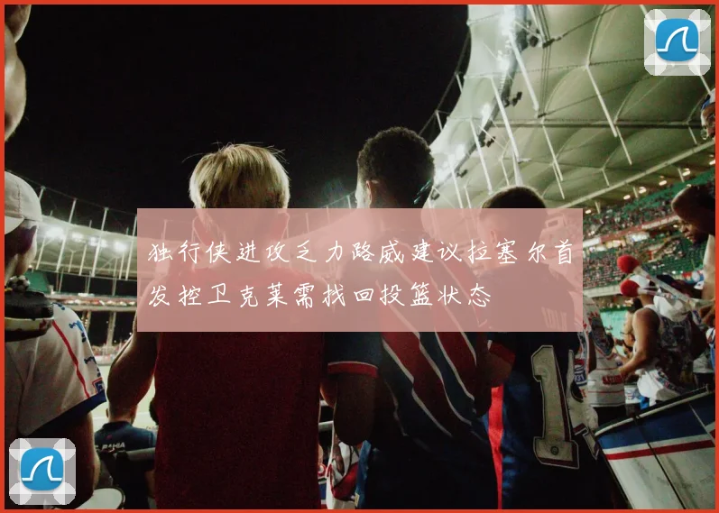 独行侠进攻乏力路威建议拉塞尔首发控卫克莱需找回投篮状态