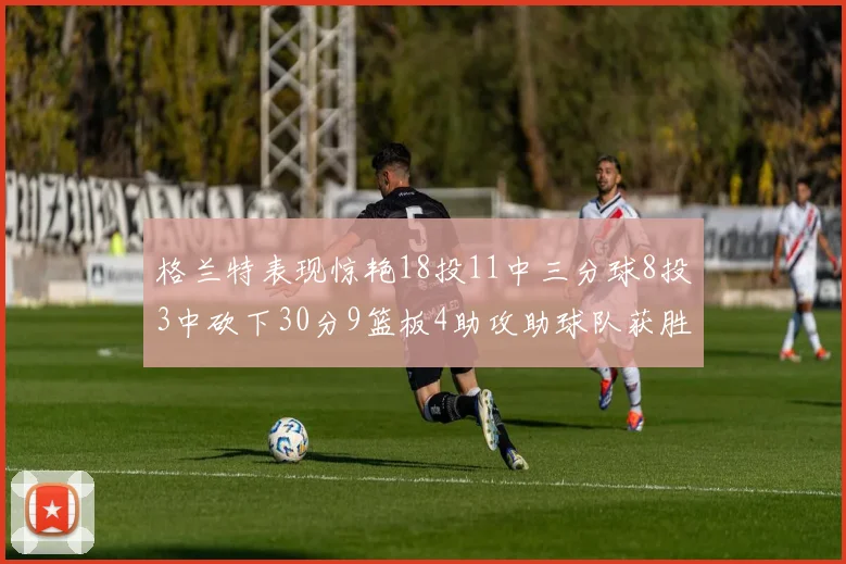 格兰特表现惊艳18投11中三分球8投3中砍下30分9篮板4助攻助球队获胜