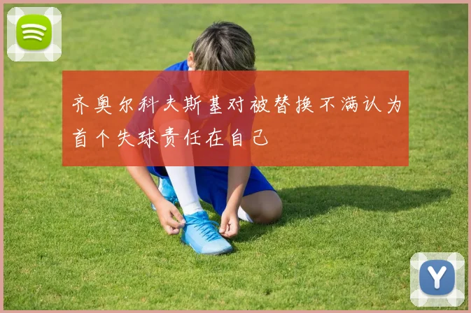 齐奥尔科夫斯基对被替换不满认为首个失球责任在自己