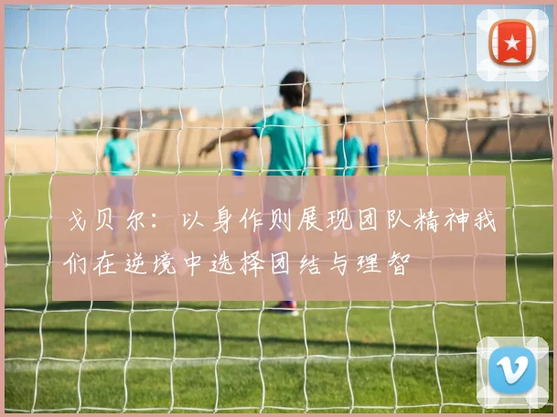 戈贝尔：以身作则展现团队精神我们在逆境中选择团结与理智