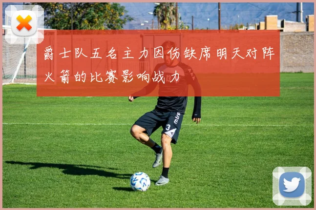 爵士队五名主力因伤缺席明天对阵火箭的比赛影响战力