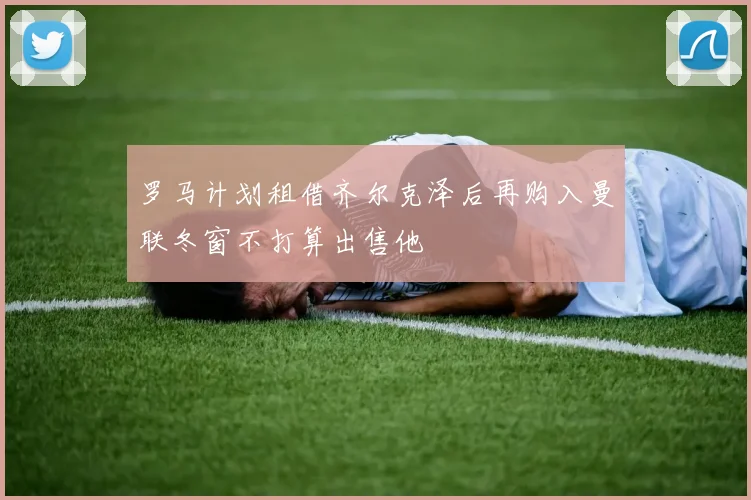 罗马计划租借齐尔克泽后再购入曼联冬窗不打算出售他