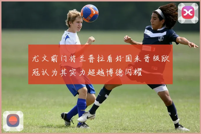 尤文前门将兰普拉看好国米晋级欧冠认为其实力超越博德闪耀