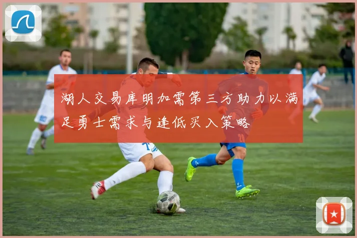 湖人交易库明加需第三方助力以满足勇士需求与逢低买入策略