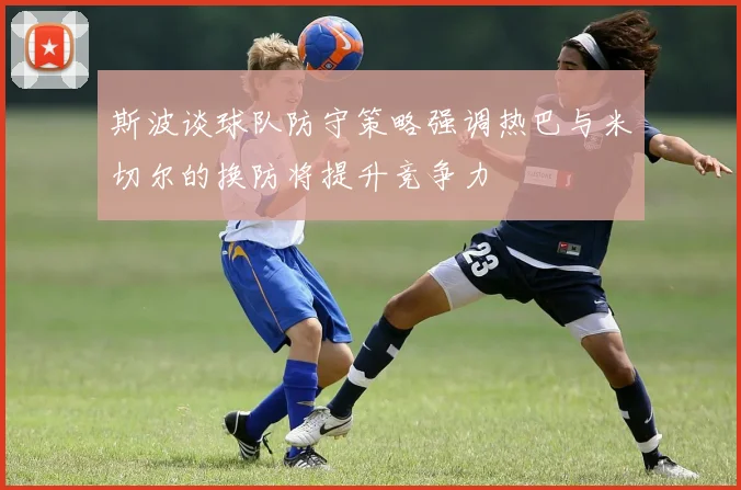 斯波谈球队防守策略强调热巴与米切尔的换防将提升竞争力