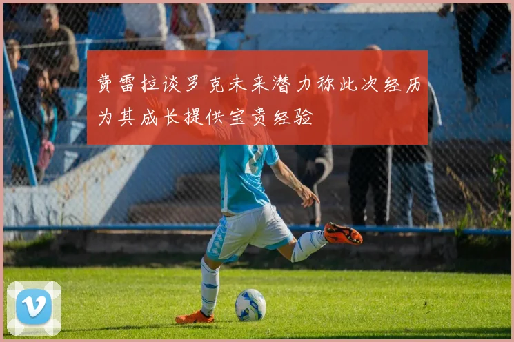 费雷拉谈罗克未来潜力称此次经历为其成长提供宝贵经验