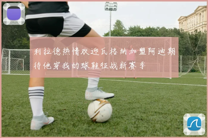 利拉德热情欢迎瓦格纳加盟阿迪期待他穿我的球鞋征战新赛季