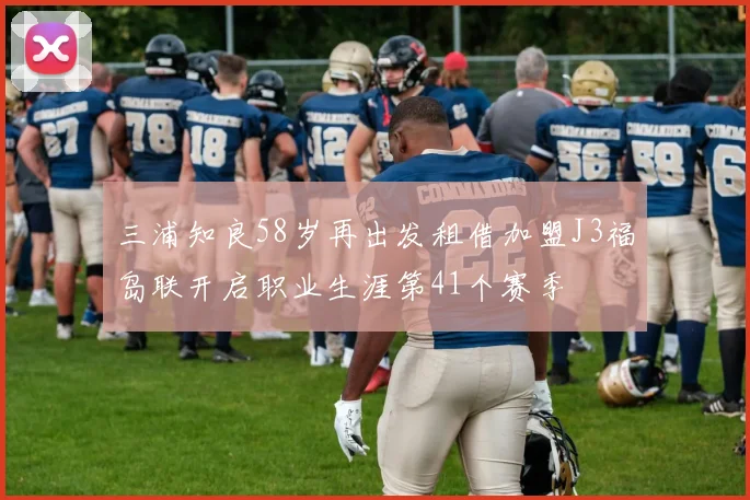 三浦知良58岁再出发租借加盟J3福岛联开启职业生涯第41个赛季
