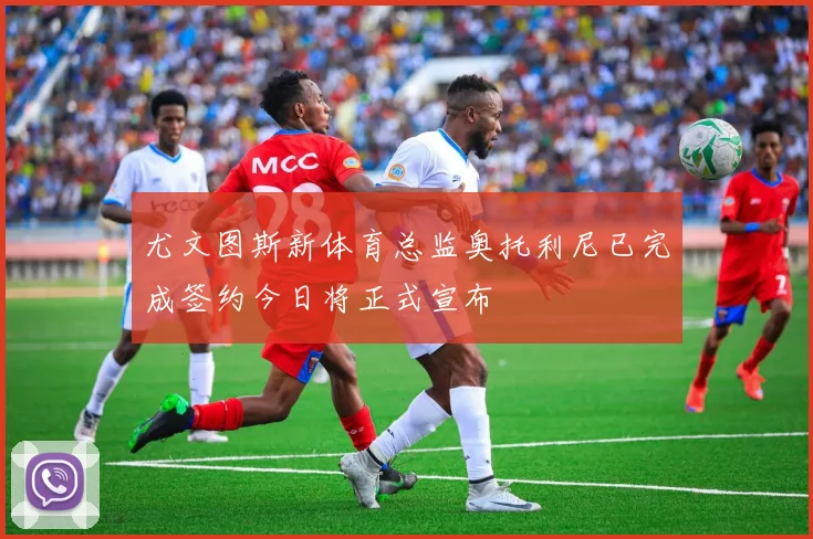 尤文图斯新体育总监奥托利尼已完成签约今日将正式宣布