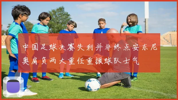 中国足球决赛失利并非终点安东尼奥肩负两大重任重振球队士气