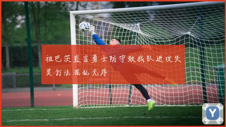 祖巴茨直言勇士防守致我队进攻失灵打法混乱无序